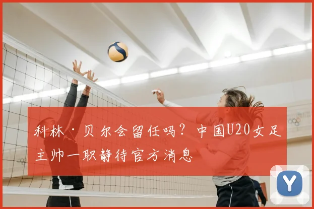 科林·贝尔会留任吗?中国U20女足主帅一职静待官方消息