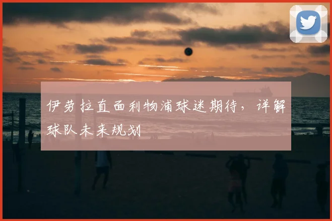 伊劳拉直面利物浦球迷期待,详解球队未来规划