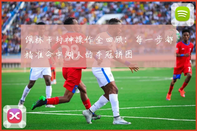 佩林卡封神操作全回顾：每一步都精准命中湖人的夺冠拼图