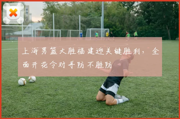 上海男篮大胜福建迎关键胜利，全面开花令对手防不胜防