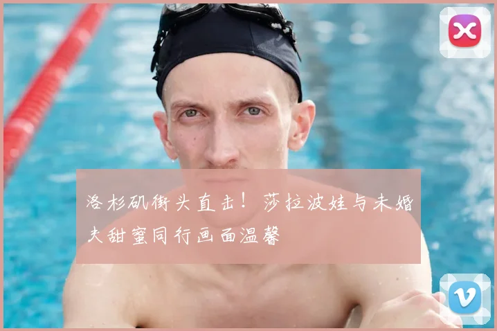 洛杉矶街头直击！莎拉波娃与未婚夫甜蜜同行画面温馨