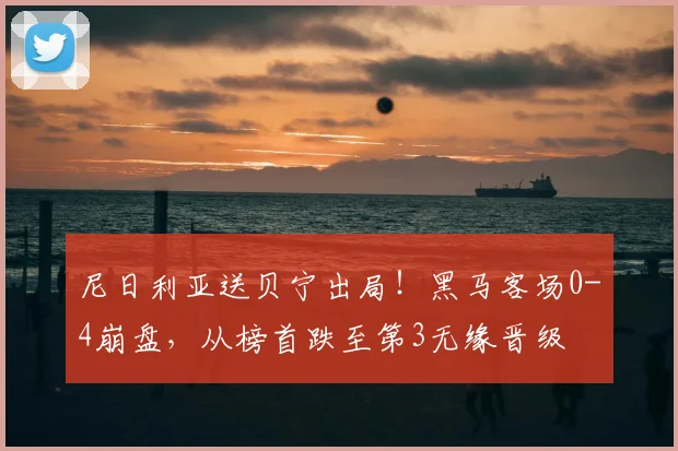 尼日利亚送贝宁出局！黑马客场0-4崩盘，从榜首跌至第3无缘晋级