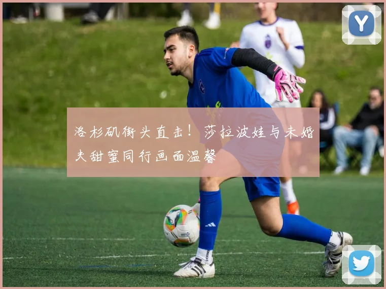洛杉矶街头直击!莎拉波娃与未婚夫甜蜜同行画面温馨