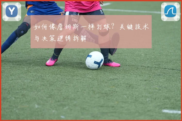 如何像詹姆斯一样打球？关键技术与决策逻辑拆解