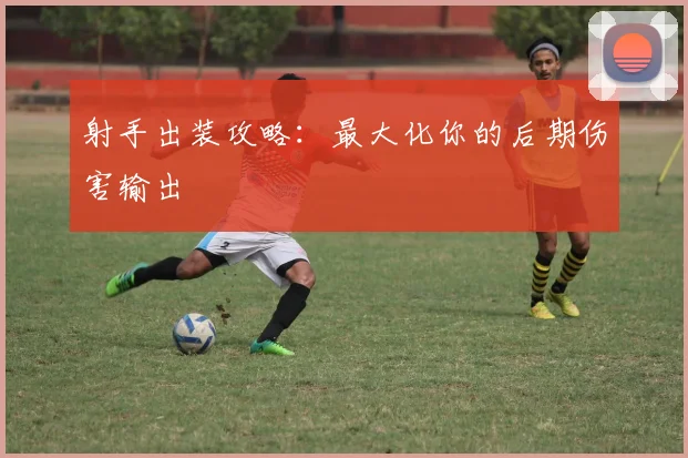 射手出装攻略：最大化你的后期伤害输出