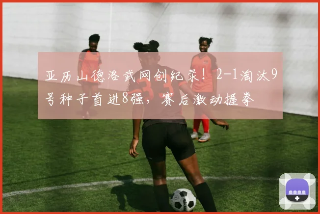 亚历山德洛武网创纪录！2-1淘汰9号种子首进8强，赛后激动握拳