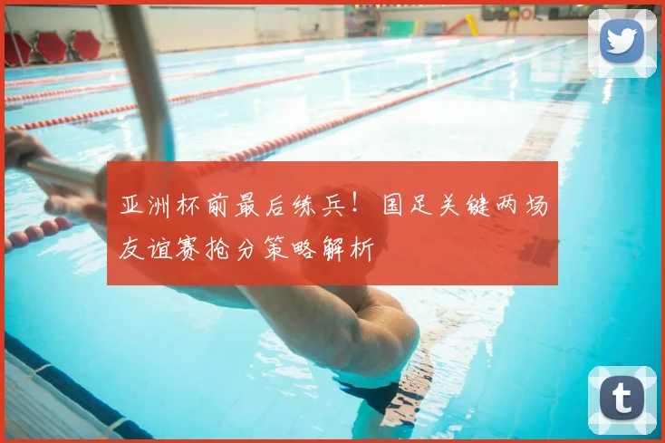 亚洲杯前最后练兵！国足关键两场友谊赛抢分策略解析