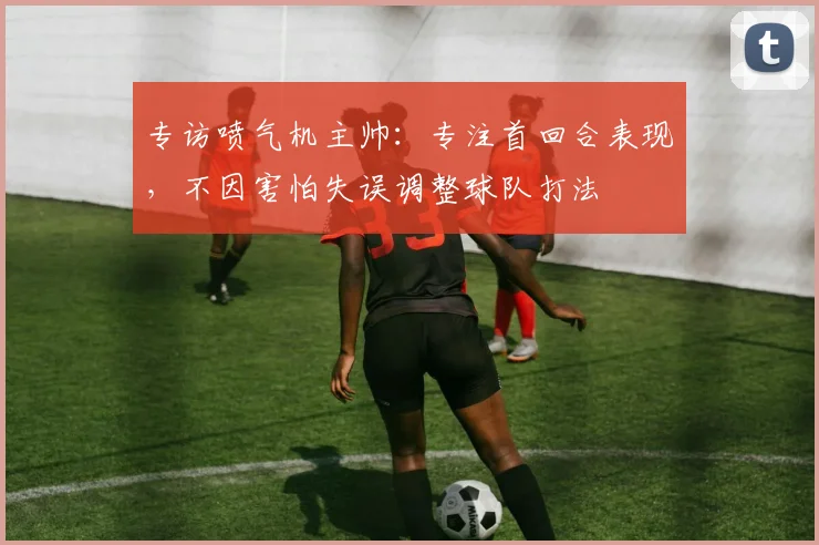 专访喷气机主帅：专注首回合表现，不因害怕失误调整球队打法