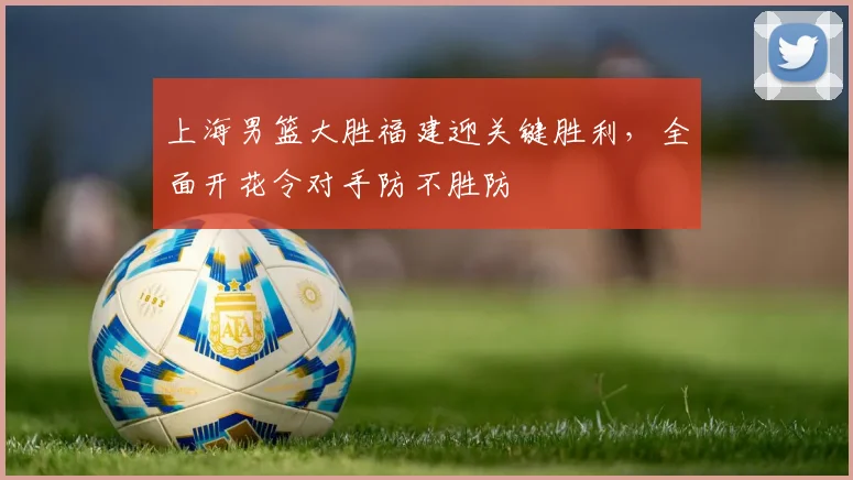 上海男篮大胜福建迎关键胜利，全面开花令对手防不胜防