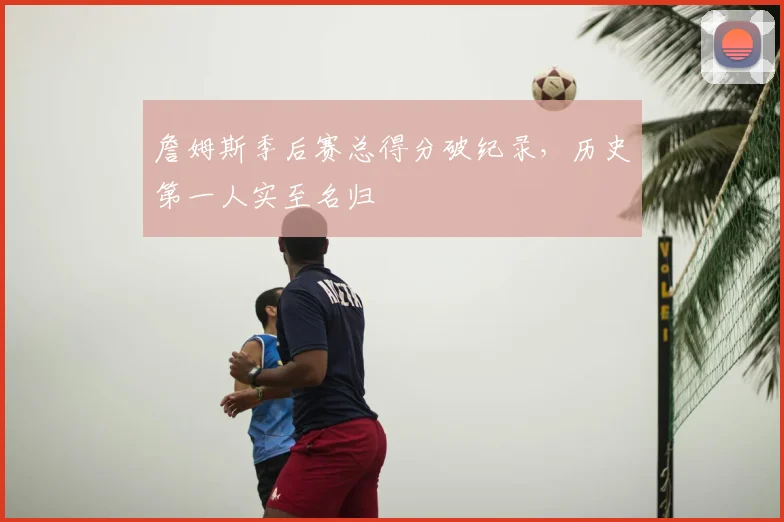 詹姆斯季后赛总得分破纪录,历史第一人实至名归