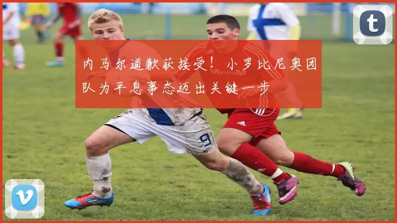 内马尔道歉获接受！小罗比尼奥团队为平息事态迈出关键一步